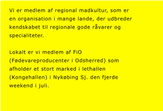 Vi er medlem af regional madkultur, som er  en organisation i mange lande, der udbreder  kendskabet til regionale gode r�varer og  specialiteter.  Lokalt er vi medlem af FiO  (F�devareproducenter i Odsherred) som  afholder et stort marked i lethallen  (Kongehallen) i Nyk�bing Sj. den fjerde  weekend i juli.